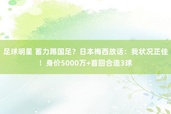 足球明星 蓄力踢国足？日本梅西放话：我状况正佳！身价5000万+首回合造3球