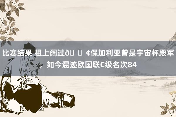 比赛结果 祖上阔过😢保加利亚曾是宇宙杯殿军，如今混迹欧国联C级名次84