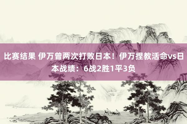 比赛结果 伊万曾两次打败日本！伊万捏教活命vs日本战绩：6战2胜1平3负