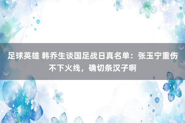 足球英雄 韩乔生谈国足战日真名单：张玉宁重伤不下火线，确切条汉子啊