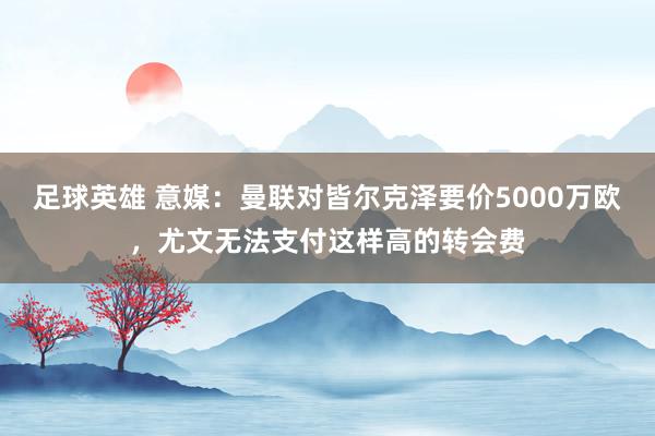 足球英雄 意媒：曼联对皆尔克泽要价5000万欧，尤文无法支付这样高的转会费