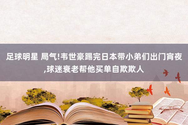 足球明星 局气!韦世豪踢完日本带小弟们出门宵夜,球迷衰老帮他买单自欺欺人