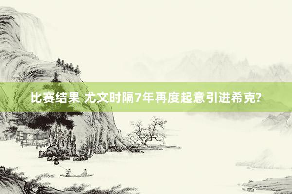 比赛结果 尤文时隔7年再度起意引进希克?