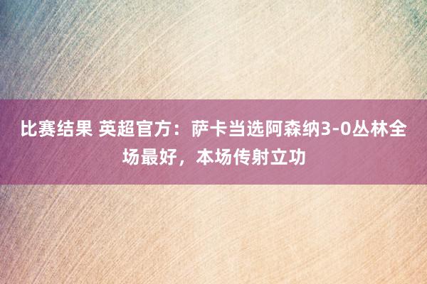 比赛结果 英超官方：萨卡当选阿森纳3-0丛林全场最好，本场传射立功