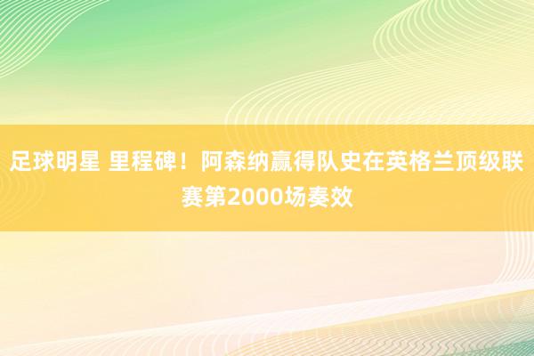 足球明星 里程碑！阿森纳赢得队史在英格兰顶级联赛第2000场奏效