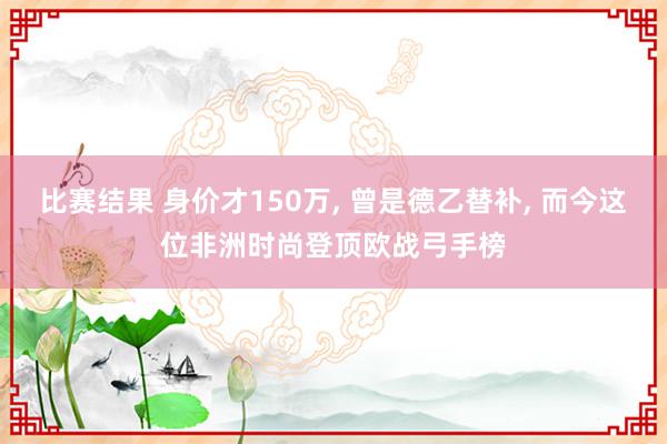 比赛结果 身价才150万, 曾是德乙替补, 而今这位非洲时尚登顶欧战弓手榜