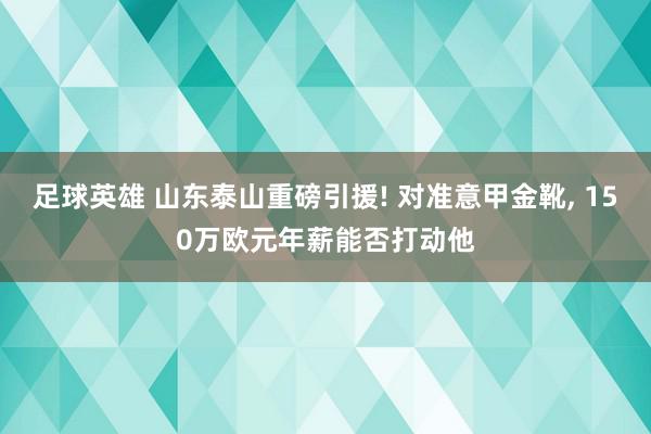 足球英雄 山东泰山重磅引援! 对准意甲金靴, 150万欧元年薪能否打动他