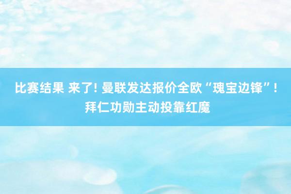 比赛结果 来了! 曼联发达报价全欧“瑰宝边锋”! 拜仁功勋主动投靠红魔