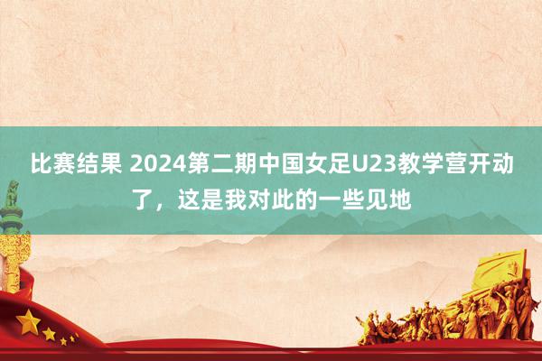 比赛结果 2024第二期中国女足U23教学营开动了，这是我对此的一些见地