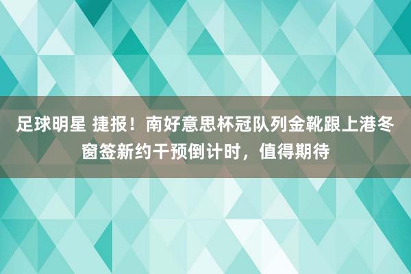 足球明星 捷报！南好意思杯冠队列金靴跟上港冬窗签新约干预倒计时，值得期待