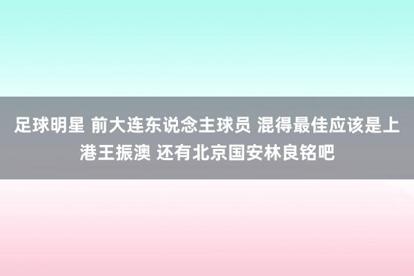 足球明星 前大连东说念主球员 混得最佳应该是上港王振澳 还有北京国安林良铭吧