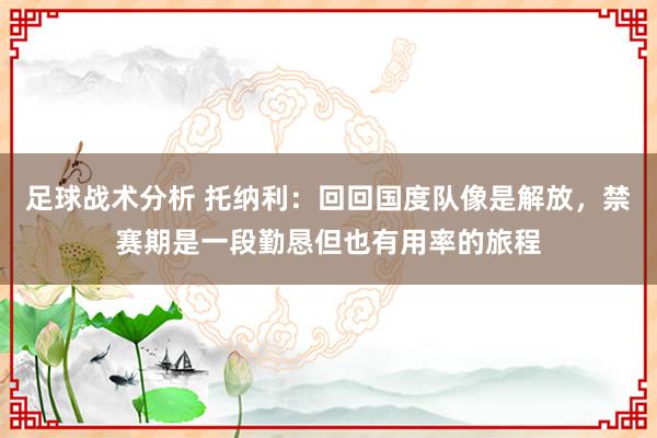 足球战术分析 托纳利：回回国度队像是解放，禁赛期是一段勤恳但也有用率的旅程