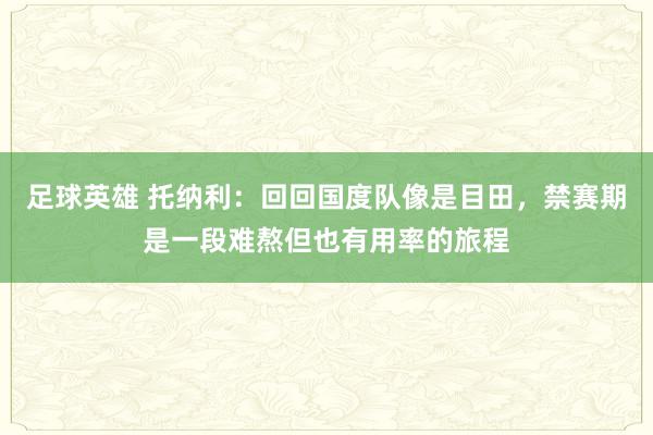 足球英雄 托纳利：回回国度队像是目田，禁赛期是一段难熬但也有用率的旅程