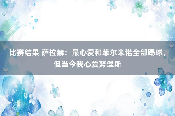 比赛结果 萨拉赫：最心爱和菲尔米诺全部踢球，但当今我心爱努涅斯