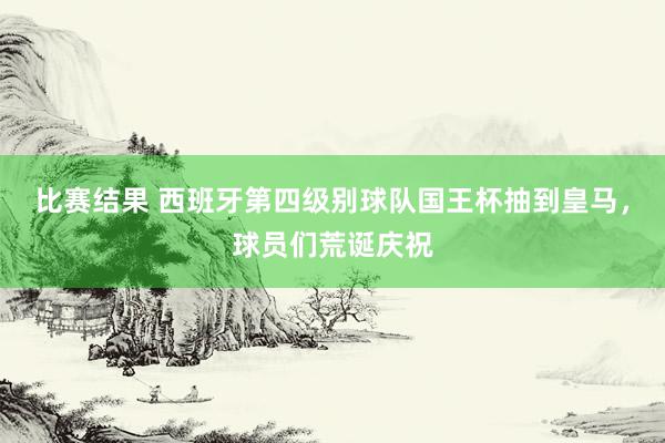 比赛结果 西班牙第四级别球队国王杯抽到皇马，球员们荒诞庆祝