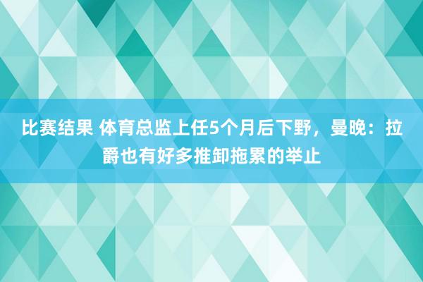 比赛结果 体育总监上任5个月后下野，曼晚：拉爵也有好多推卸拖累的举止