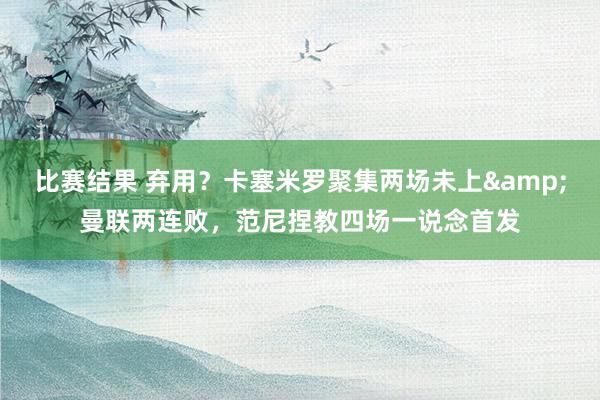 比赛结果 弃用？卡塞米罗聚集两场未上&曼联两连败，范尼捏教四场一说念首发