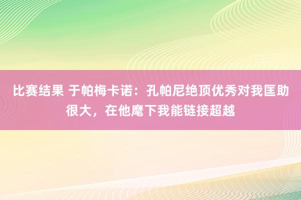 比赛结果 于帕梅卡诺：孔帕尼绝顶优秀对我匡助很大，在他麾下我能链接超越