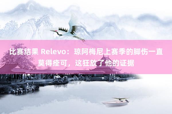 比赛结果 Relevo：琼阿梅尼上赛季的脚伤一直莫得痊可，这狂放了他的证据