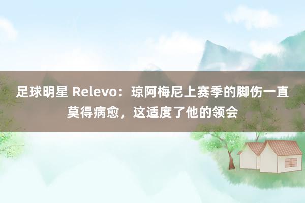 足球明星 Relevo：琼阿梅尼上赛季的脚伤一直莫得病愈，这适度了他的领会