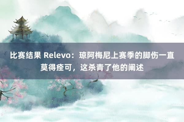 比赛结果 Relevo：琼阿梅尼上赛季的脚伤一直莫得痊可，这杀青了他的阐述