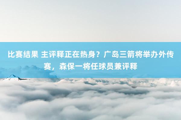 比赛结果 主评释正在热身？广岛三箭将举办外传赛，森保一将任球员兼评释