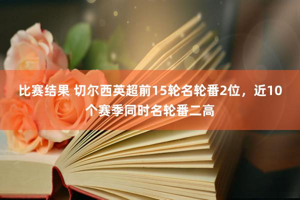 比赛结果 切尔西英超前15轮名轮番2位，近10个赛季同时名轮番二高