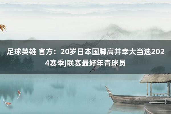 足球英雄 官方：20岁日本国脚高井幸大当选2024赛季J联赛最好年青球员