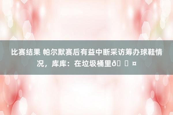 比赛结果 帕尔默赛后有益中断采访筹办球鞋情况，库库：在垃圾桶里😤