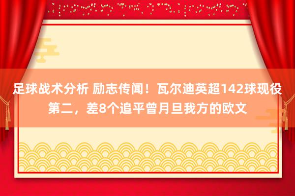 足球战术分析 励志传闻！瓦尔迪英超142球现役第二，差8个追平曾月旦我方的欧文