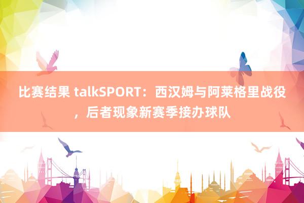 比赛结果 talkSPORT：西汉姆与阿莱格里战役，后者现象新赛季接办球队