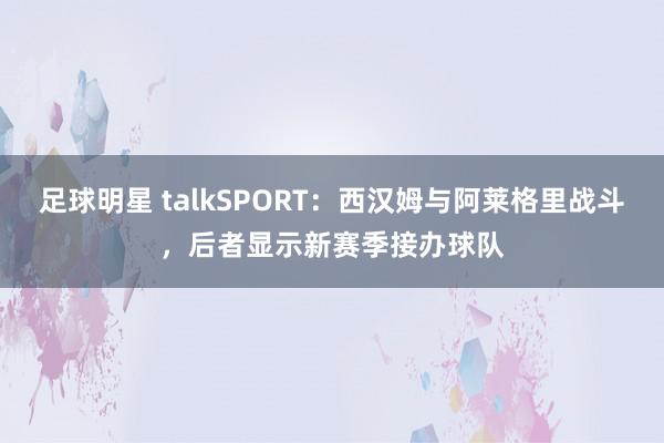 足球明星 talkSPORT：西汉姆与阿莱格里战斗，后者显示新赛季接办球队