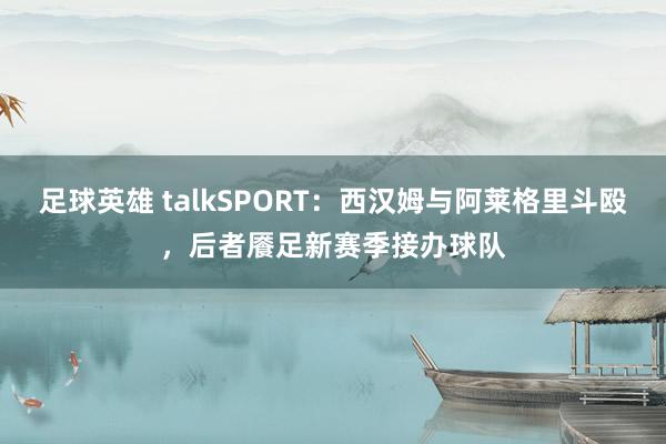 足球英雄 talkSPORT：西汉姆与阿莱格里斗殴，后者餍足新赛季接办球队