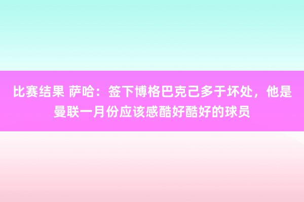 比赛结果 萨哈：签下博格巴克己多于坏处，他是曼联一月份应该感酷好酷好的球员