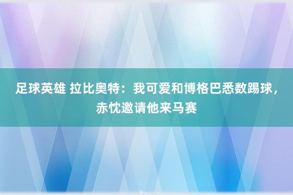 足球英雄 拉比奥特：我可爱和博格巴悉数踢球，赤忱邀请他来马赛