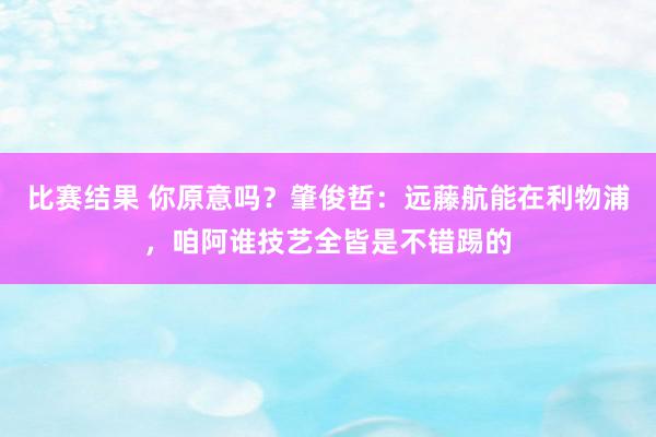 比赛结果 你原意吗？肇俊哲：远藤航能在利物浦，咱阿谁技艺全皆是不错踢的