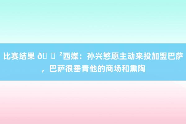 比赛结果 😲西媒：孙兴慜愿主动来投加盟巴萨，巴萨很垂青他的商场和熏陶