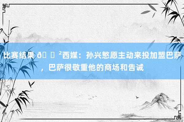 比赛结果 😲西媒：孙兴慜愿主动来投加盟巴萨，巴萨很敬重他的商场和告诫