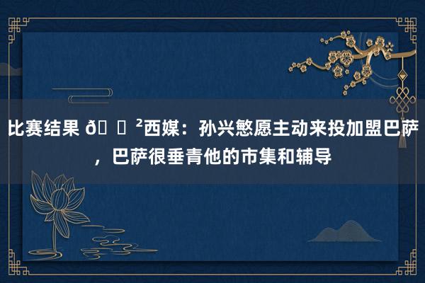 比赛结果 😲西媒：孙兴慜愿主动来投加盟巴萨，巴萨很垂青他的市集和辅导