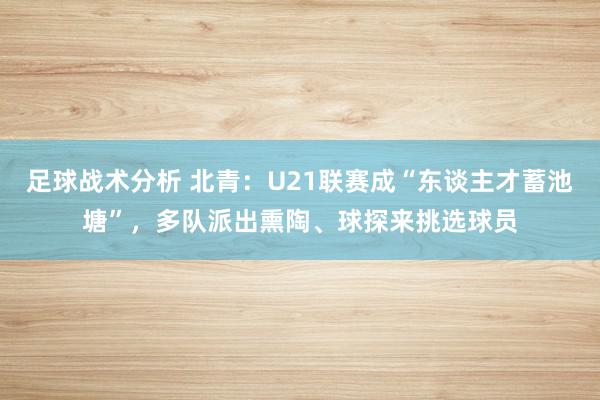 足球战术分析 北青：U21联赛成“东谈主才蓄池塘”，多队派出熏陶、球探来挑选球员