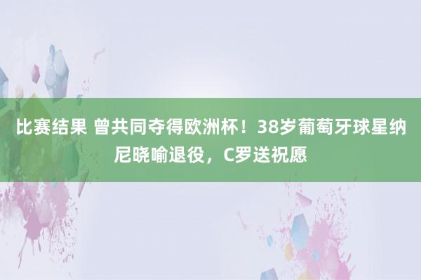 比赛结果 曾共同夺得欧洲杯！38岁葡萄牙球星纳尼晓喻退役，C罗送祝愿