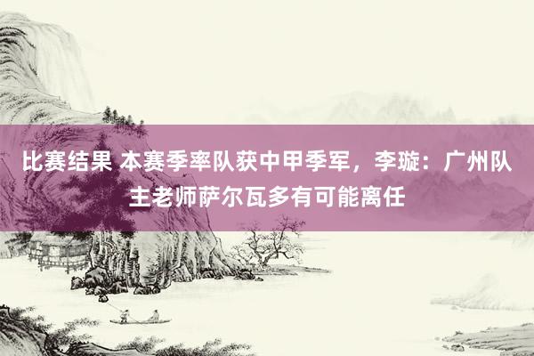 比赛结果 本赛季率队获中甲季军，李璇：广州队主老师萨尔瓦多有可能离任