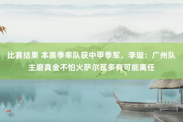 比赛结果 本赛季率队获中甲季军，李璇：广州队主磨真金不怕火萨尔瓦多有可能离任