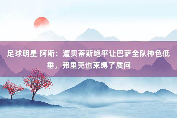 足球明星 阿斯：遭贝蒂斯绝平让巴萨全队神色低垂，弗里克也束缚了质问