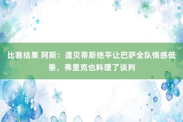 比赛结果 阿斯：遭贝蒂斯绝平让巴萨全队情感低垂，弗里克也料理了谈判