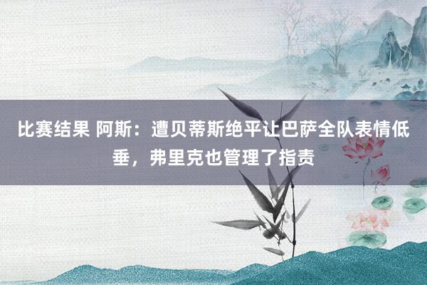 比赛结果 阿斯：遭贝蒂斯绝平让巴萨全队表情低垂，弗里克也管理了指责