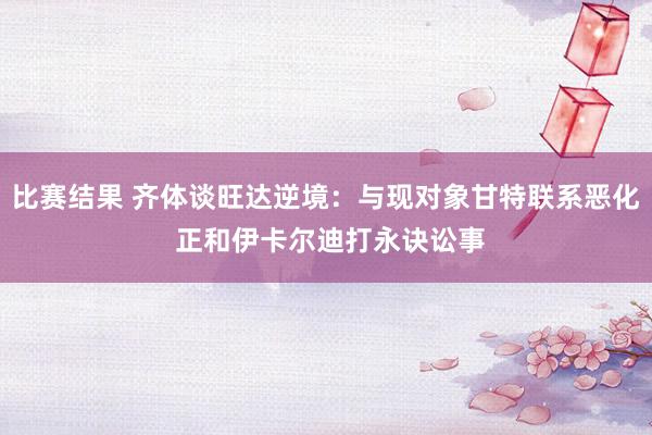 比赛结果 齐体谈旺达逆境：与现对象甘特联系恶化 正和伊卡尔迪打永诀讼事