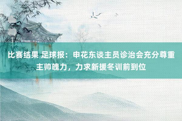 比赛结果 足球报：申花东谈主员诊治会充分尊重主帅魄力，力求新援冬训前到位