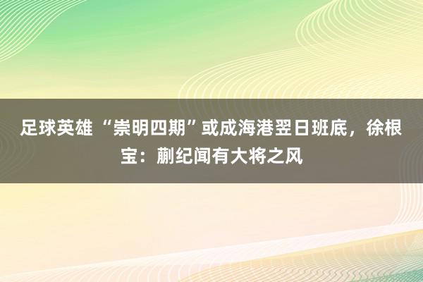 足球英雄 “崇明四期”或成海港翌日班底，徐根宝：蒯纪闻有大将之风