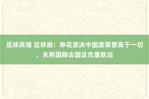 足球英雄 足球报：申花坚决中国度荣誉高于一切，关照国脚去国足负重致远